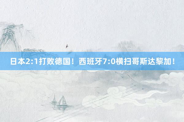 日本2:1打败德国！西班牙7:0横扫哥斯达黎加！