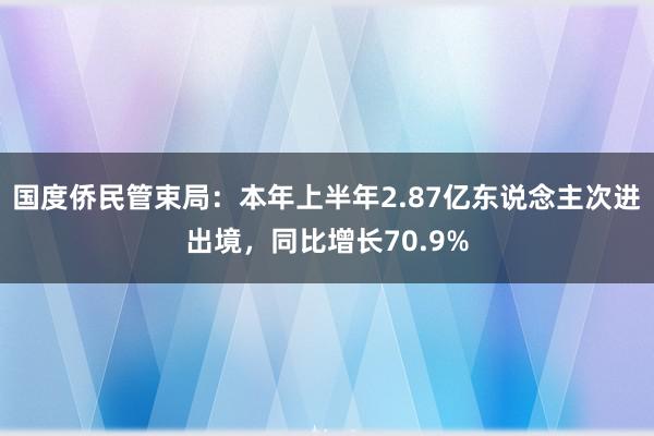 国度侨民管束局：本年上半年2.87亿东说念主次进出境，同比增长70.9%